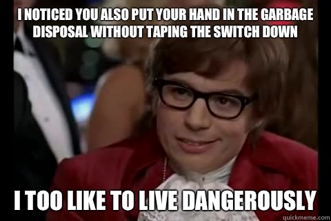 I noticed you also put your hand in the garbage disposal without taping the switch down i too like to live dangerously - I noticed you also put your hand in the garbage disposal without taping the switch down i too like to live dangerously  Dangerously - Austin Powers