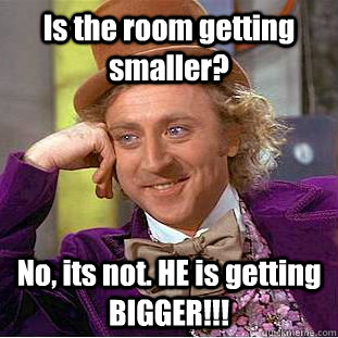 Is the room getting smaller? No, its not. HE is getting BIGGER!!!  Creepy Wonka