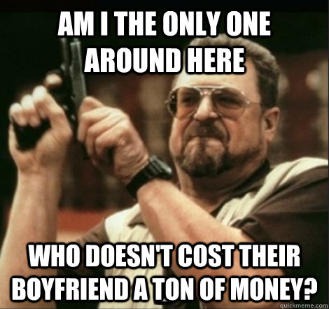 am i the only one around here who doesn't cost their boyfriend a ton of money? - am i the only one around here who doesn't cost their boyfriend a ton of money?  Misc