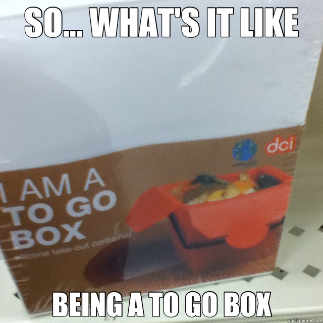 SO... WHAT'S IT LIKE BEING A TO GO BOX IAMA to go box quickmeme
