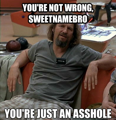you're not wrong, sweetnamebro you're just an asshole  The Dude
