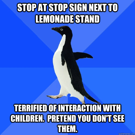 Stop at stop sign next to lemonade stand terrified of interaction with children.  Pretend you don't see them.  Socially Awkward Penguin
