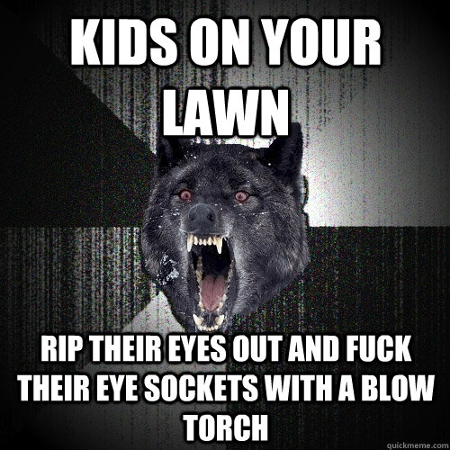 Kids on your lawn rip their eyes out and fuck their eye sockets with a blow torch  Insanity Wolf