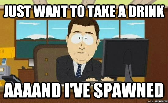 Just want to take a drink  AAAAND I've spawned  aaaand its gone