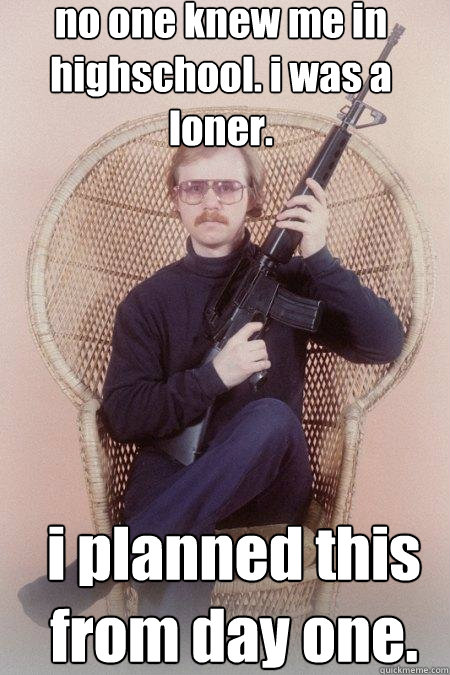 no one knew me in highschool. i was a loner.  i planned this from day one.  Sharpshooter Shawn