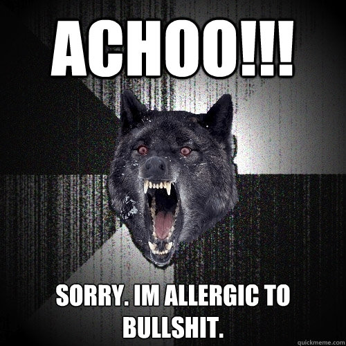 achoo!!! sorry. im allergic to bullshit.  Insanity Wolf