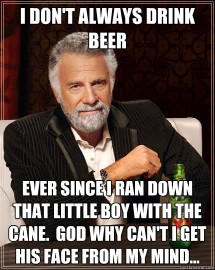I don't always drink beer Ever since I ran down that little boy with the cane.  God why can't I get his face from my mind...  The Most Interesting Man In The World