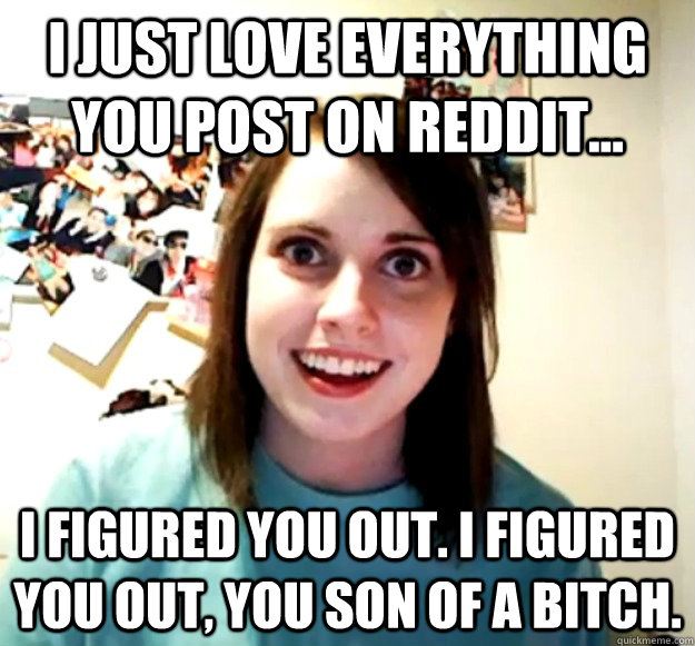 I just love everything you post on reddit... I figured you out. I figured you out, you son of a bitch.  Overly Attached Girlfriend