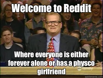 Welcome to Reddit Where everyone is either forever alone or has a physco girlfriend   Its time to play drew carey