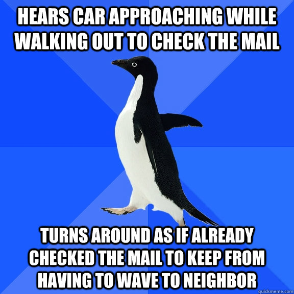 Hears car approaching while walking out to check the mail Turns around as if already checked the mail to keep from having to wave to neighbor  Socially Awkward Penguin