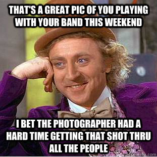 That's a great pic of you playing with your band this weekend I bet the photographer had a hard time getting that shot thru all the people  Condescending Wonka