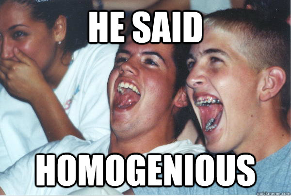 He said homogenious  Immature High Schoolers