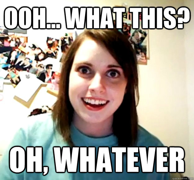 ooh... what this? oh, whatever  Overly Attached Girlfriend
