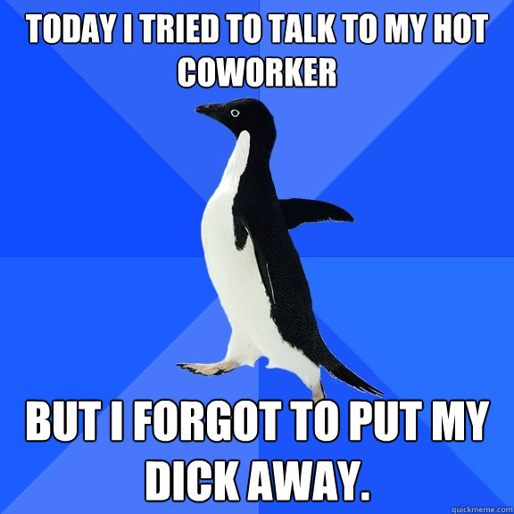 Today I tried to talk to my hot  coworker but i forgot to put my dick away.  Socially Awkward Penguin