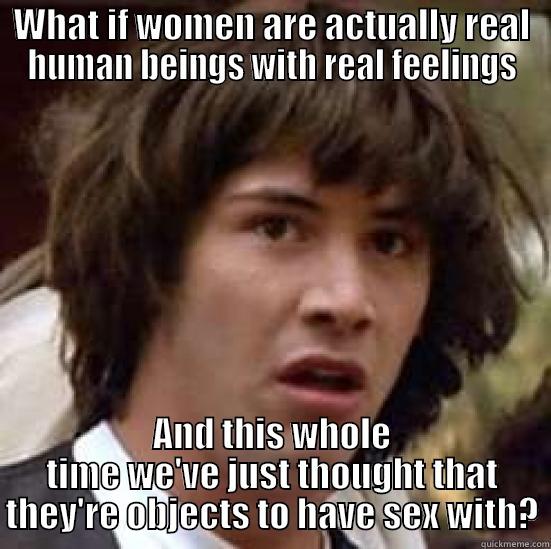 WHAT IF WOMEN ARE ACTUALLY REAL HUMAN BEINGS WITH REAL FEELINGS AND THIS WHOLE TIME WE'VE JUST THOUGHT THAT THEY'RE OBJECTS TO HAVE SEX WITH? conspiracy keanu
