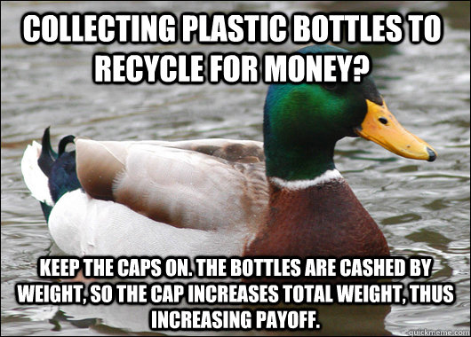 Collecting plastic bottles to recycle for money? Keep the caps on. The bottles are cashed by weight, so the cap increases total weight, thus increasing payoff.   Actual Advice Mallard