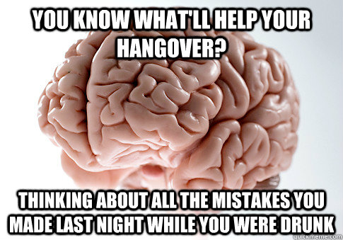 YOU KNOW WHAT'LL HELP YOUR HANGOVER? THINKING ABOUT ALL THE MISTAKES YOU MADE LAST NIGHT WHILE YOU WERE DRUNK   Scumbag Brain