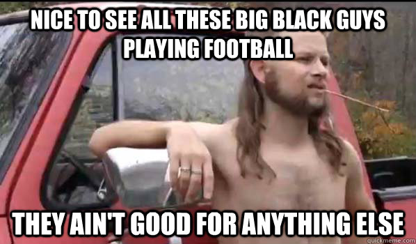 Nice to see all these big black guys playing football they ain't good for anything else  Almost Politically Correct Redneck