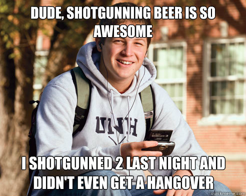 Dude, shotgunning beer is so awesome  I shotgunned 2 last night and didn't even get a hangover  College Freshman