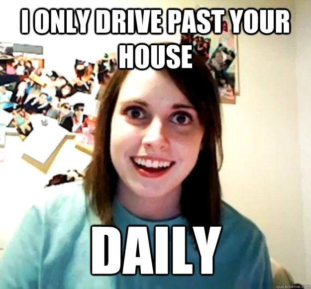I only drive past your house DAILY  Overly Attached Girlfriend