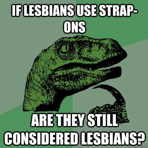 if lesbians use strap-ons are they still considered lesbians?  Philosoraptor