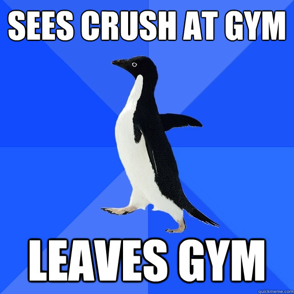 Sees crush at gym Leaves gym  Socially Awkward Penguin