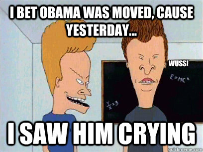 I bet Obama was moved, cause yesterday... I saw him crying Wuss!  