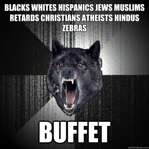 blacks whites Hispanics Jews Muslims retards Christians atheists Hindus
zebras buffet  Insanity Wolf