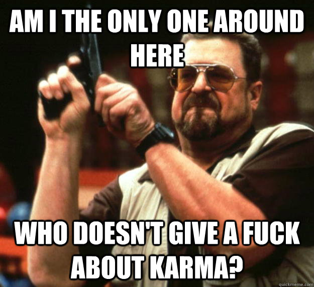 am I the only one around here Who doesn't give a fuck about karma? - am I the only one around here Who doesn't give a fuck about karma?  Angry Walter