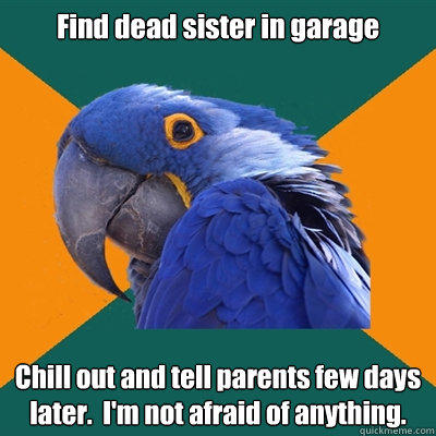 Find dead sister in garage Chill out and tell parents few days later.  I'm not afraid of anything.  Paranoid Parrot