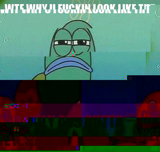 WTF WHY U FUCKIN LOOK LIKE THT
 GET UR UGLY ASS OUTTA HERE A.S.A.P  Serious fish SpongeBob