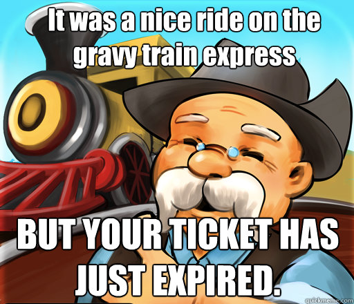 It was a nice ride on the gravy train express BUT YOUR TICKET HAS JUST EXPIRED.  Gravy Train Express