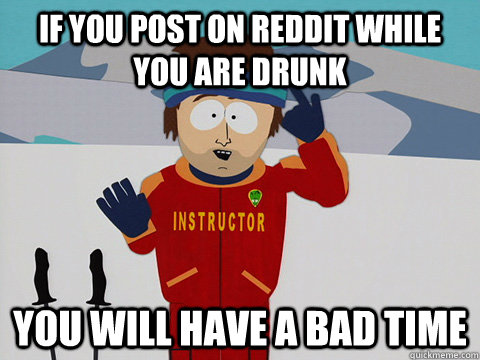 If you post on reddit while you are drunk you will have a bad time  mcbadtime