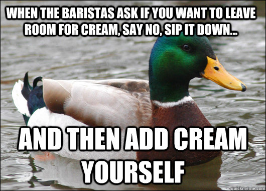 When the baristas ask if you want to leave room for cream, say no, sip it down... And then add cream yourself  Actual Advice Mallard