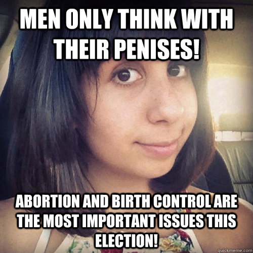 men only think with their penises! abortion and birth control are the most important issues this election!  