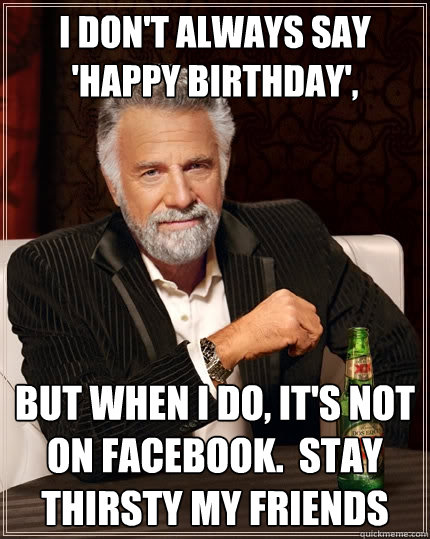 I don't always say 'Happy Birthday', But when I do, It's not on Facebook.  Stay thirsty my friends  The Most Interesting Man In The World