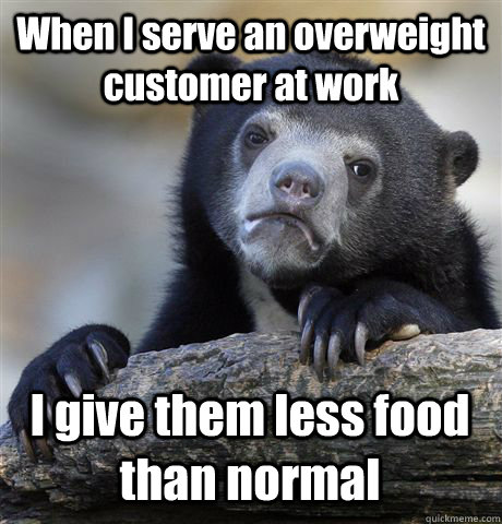 When I serve an overweight customer at work I give them less food than normal  - When I serve an overweight customer at work I give them less food than normal   Confession Bear