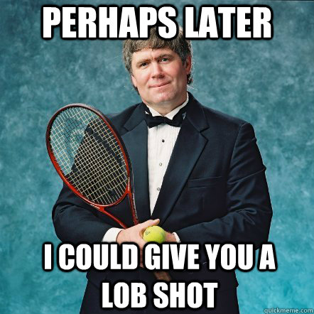 Perhaps later I could give you a lob shot  