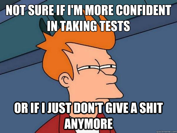 Not sure if I'm more confident in taking tests Or if i just don't give a shit anymore  Not sure if deaf