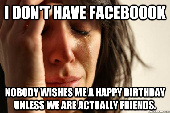 I don't have faceboook Nobody wishes me a happy birthday unless we are actually friends.  First World Problems