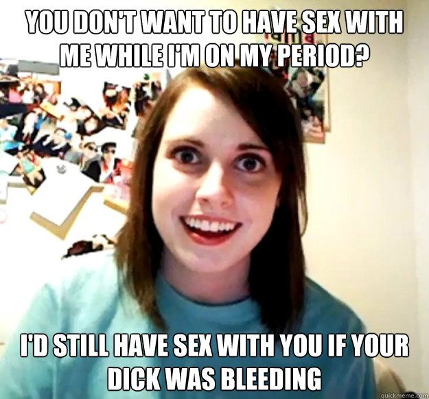 You don't want to have sex with me while I'm on my period? I'd still have sex with you if your dick was bleeding  Overly Attached Girlfriend