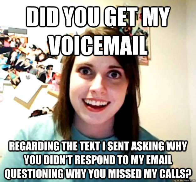 did you get my voicemail regarding the text i sent asking why you didn't respond to my email questioning why you missed my calls? - did you get my voicemail regarding the text i sent asking why you didn't respond to my email questioning why you missed my calls?  Overly Attached Girlfriend