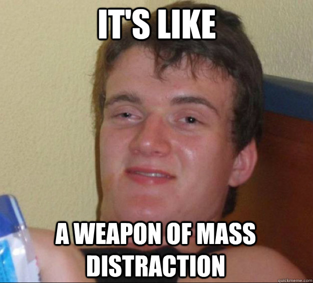 It's like a weapon of mass distraction  10guy