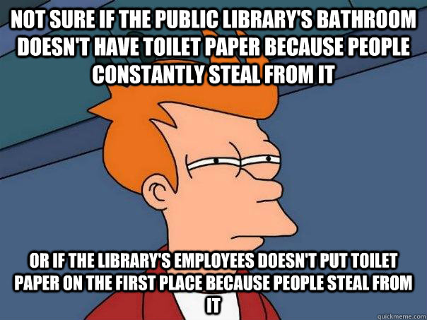 Not sure if the public library's bathroom doesn't have toilet paper because people constantly steal from it or if the library's employees doesn't put toilet paper on the first place because people steal from it  FuturamaFry