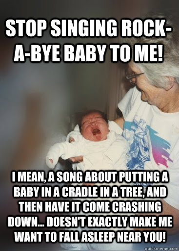 Stop singing Rock-A-Bye baby to me! I mean, a song about putting a baby in a cradle in a tree, and then have it come crashing down... doesn't exactly make me want to fall asleep near you! - Stop singing Rock-A-Bye baby to me! I mean, a song about putting a baby in a cradle in a tree, and then have it come crashing down... doesn't exactly make me want to fall asleep near you!  Rock a bye baby