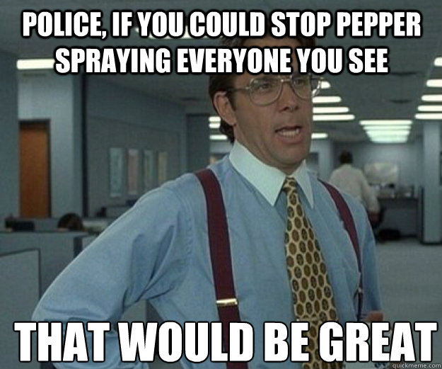 Police, If you could stop pepper spraying everyone you see THAT WOULD BE GREAT - Police, If you could stop pepper spraying everyone you see THAT WOULD BE GREAT  that would be great