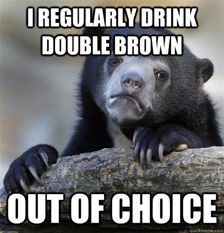 I regularly drink double brown out of choice  Confession Bear