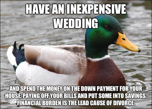 Have an inexpensive wedding And spend the money on the down payment for your house, paying off your bills and put some into savings. Financial burden is the lead cause of divorce.   Actual Advice Mallard