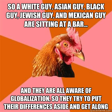 So a white guy, asian guy, black guy, jewish guy, and mexican guy are sitting at a bar... and they are all aware of globalization, so they try to put their differences aside and get along - So a white guy, asian guy, black guy, jewish guy, and mexican guy are sitting at a bar... and they are all aware of globalization, so they try to put their differences aside and get along  Anti-Joke Chicken