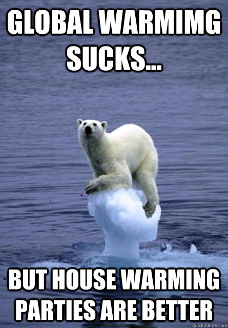Global warmimg sucks... but house warming parties are better  House warming